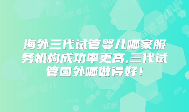 海外三代试管婴儿哪家服务机构成功率更高,三代试管国外哪做得好!