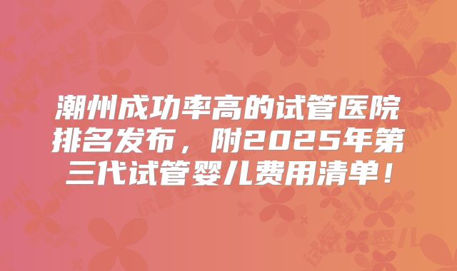 潮州成功率高的试管医院排名发布，附2025年第三代试管婴儿费用清单！