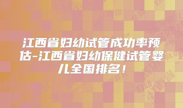 江西省妇幼试管成功率预估-江西省妇幼保健试管婴儿全国排名!