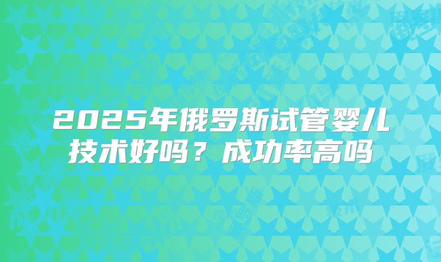 2025年俄罗斯试管婴儿技术好吗?成功率高吗