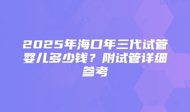 2025年海口年三代试管婴儿多少钱?附试管详细参考