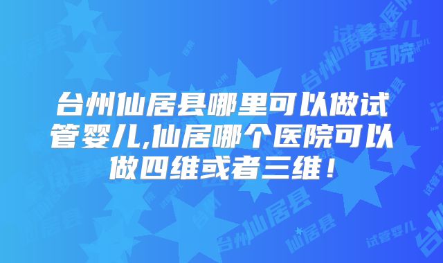 台州仙居县哪里可以做试管婴儿,仙居哪个医院可以做四维或者三维!
