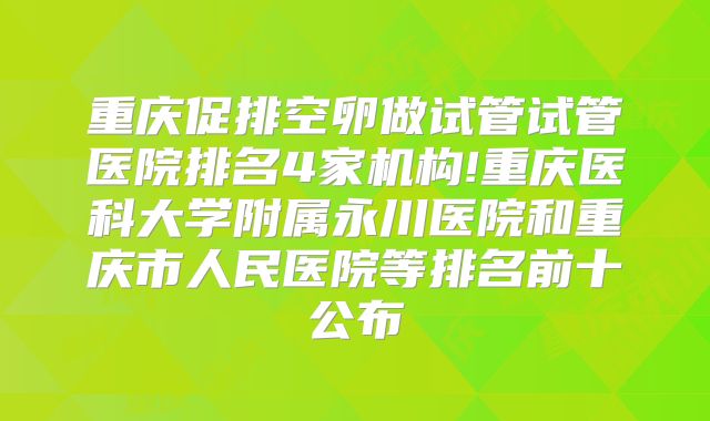 重庆促排空卵做试管试管医院排名4家机构!重庆医科大学附属永川医院和重庆市人民医院等排名前十公布