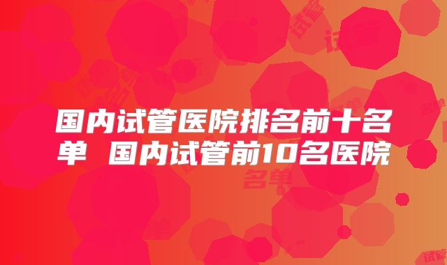 国内试管医院排名前十名单 国内试管前10名医院