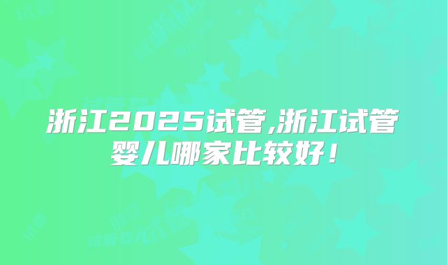 浙江2025试管,浙江试管婴儿哪家比较好！