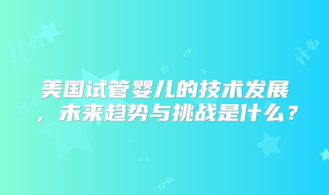 美国试管婴儿的技术发展,未来趋势与挑战是什么?