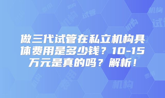 做三代试管在私立机构具体费用是多少钱？10-15万元是真的吗？解析！