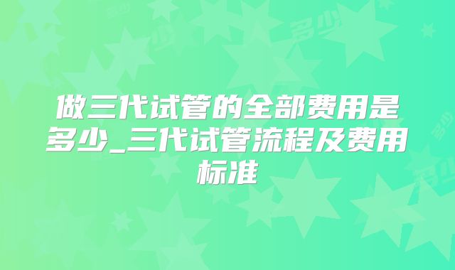 做三代试管的全部费用是多少_三代试管流程及费用标准