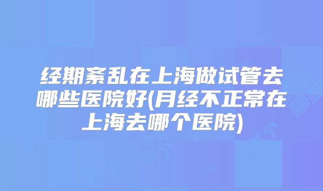经期紊乱在上海做试管去哪些医院好(月经不正常在上海去哪个医院)