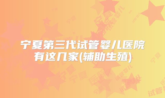 宁夏第三代试管婴儿医院有这几家(辅助生殖)