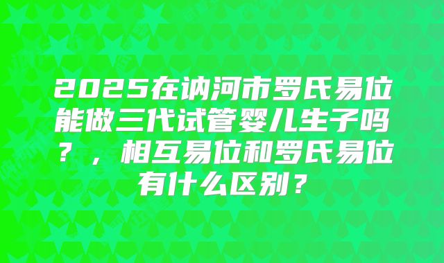 2025在讷河市罗氏易位能做三代试管婴儿生子吗?,相互易位和罗氏易位有什么区别?
