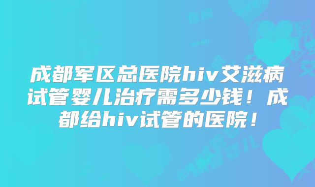 成都军区总医院hiv艾滋病试管婴儿治疗需多少钱！成都给hiv试管的医院！