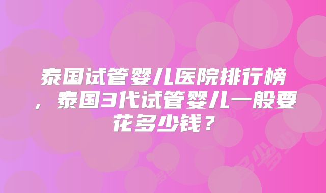 泰国试管婴儿医院排行榜,泰国3代试管婴儿一般要花多少钱?