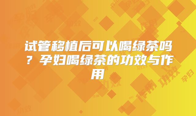 试管移植后可以喝绿茶吗?孕妇喝绿茶的功效与作用