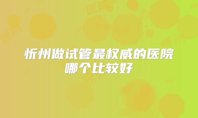 忻州做试管最权威的医院哪个比较好