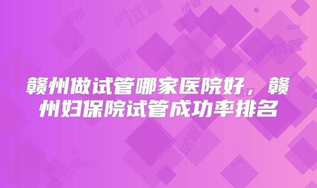 赣州做试管哪家医院好，赣州妇保院试管成功率排名