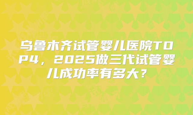 乌鲁木齐试管婴儿医院TOP4,2025做三代试管婴儿成功率有多大?