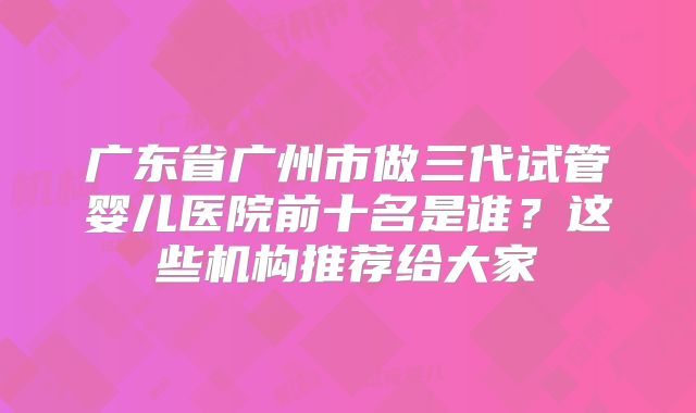 广东省广州市做三代试管婴儿医院前十名是谁？这些机构推荐给大家