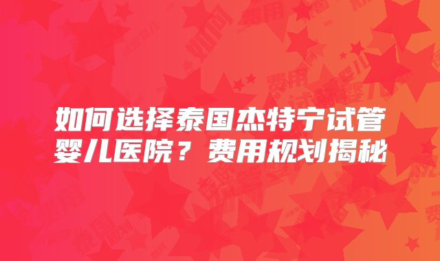 如何选择泰国杰特宁试管婴儿医院？费用规划揭秘