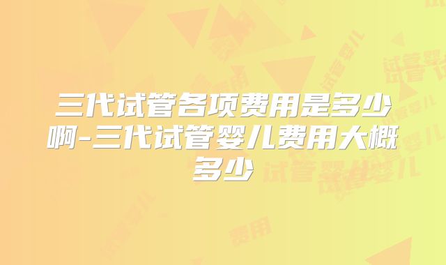三代试管各项费用是多少啊-三代试管婴儿费用大概多少
