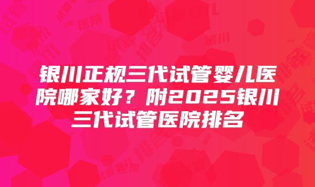 银川正规三代试管婴儿医院哪家好?附2025银川三代试管医院排名