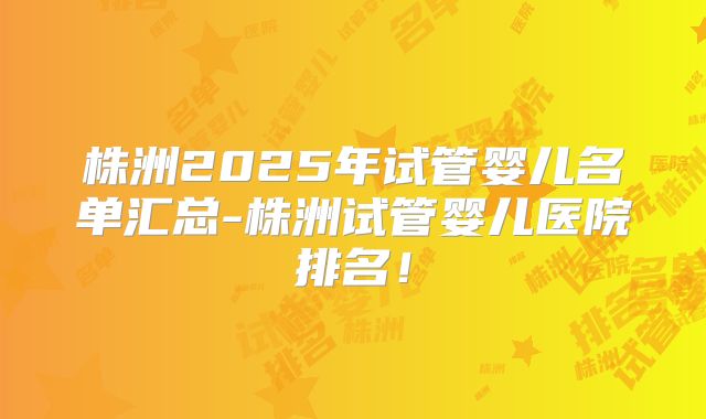 株洲2025年试管婴儿名单汇总-株洲试管婴儿医院排名！