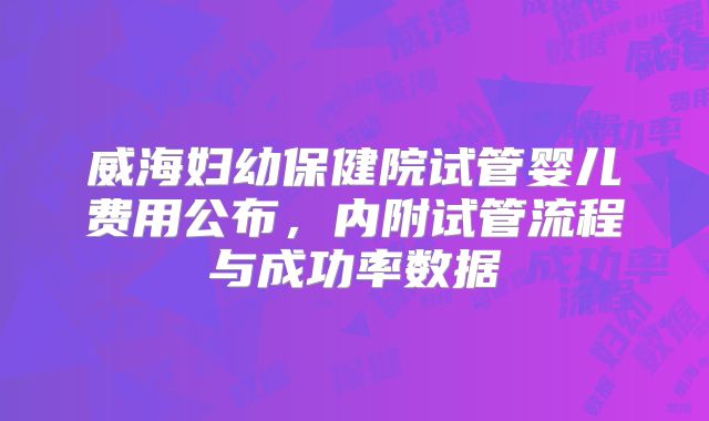 威海妇幼保健院试管婴儿费用公布,内附试管流程与成功率数据