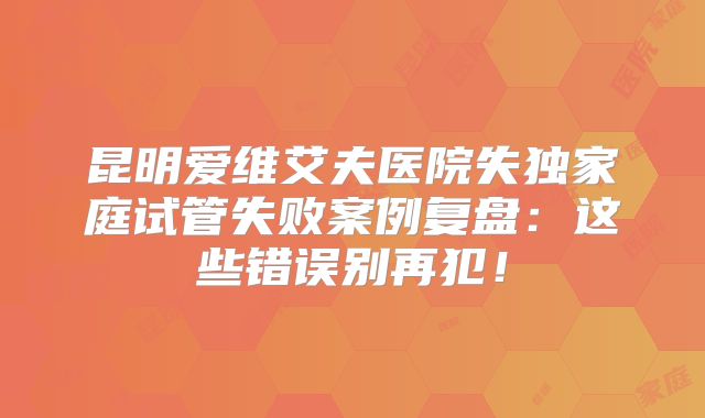 昆明爱维艾夫医院失独家庭试管失败案例复盘:这些错误别再犯!