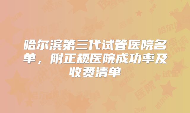 哈尔滨第三代试管医院名单,附正规医院成功率及收费清单