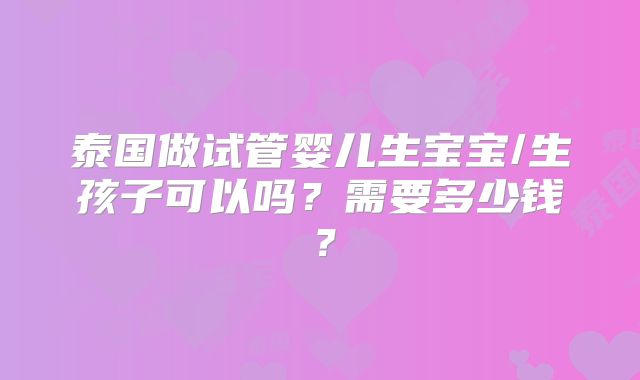 泰国做试管婴儿生宝宝/生孩子可以吗?需要多少钱?