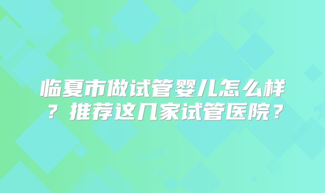 临夏市做试管婴儿怎么样?推荐这几家试管医院?