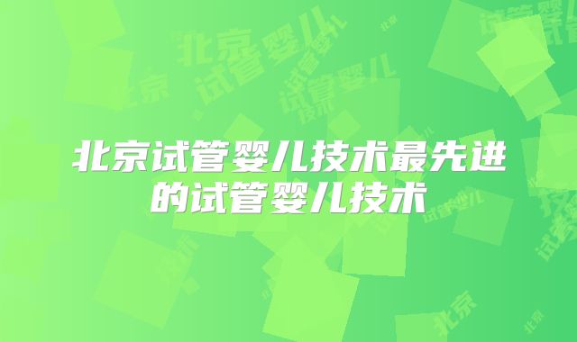 北京试管婴儿技术最先进的试管婴儿技术