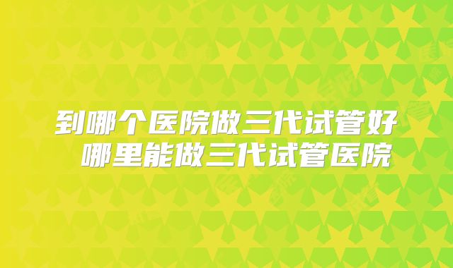 到哪个医院做三代试管好 哪里能做三代试管医院