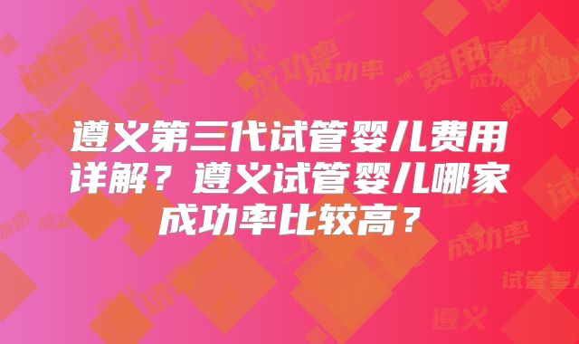 遵义第三代试管婴儿费用详解？遵义试管婴儿哪家成功率比较高？
