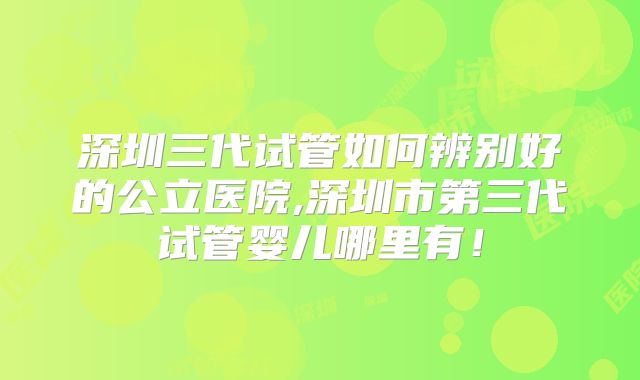 深圳三代试管如何辨别好的公立医院,深圳市第三代试管婴儿哪里有!