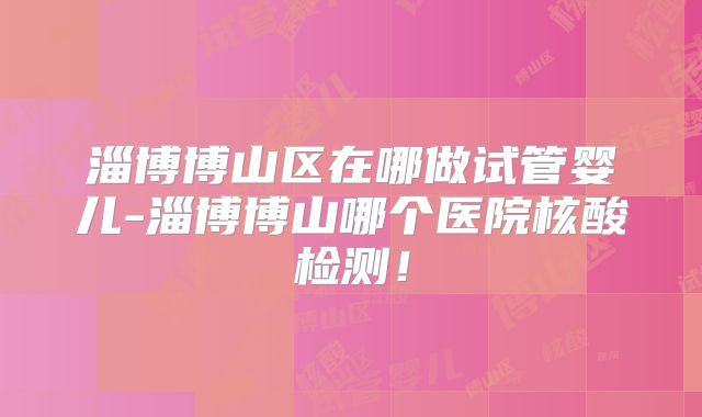 淄博博山区在哪做试管婴儿-淄博博山哪个医院核酸检测！