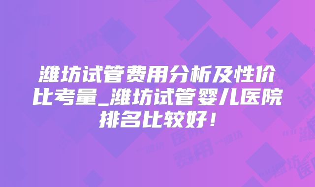 潍坊试管费用分析及性价比考量_潍坊试管婴儿医院排名比较好！