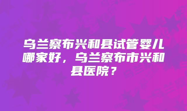 乌兰察布兴和县试管婴儿哪家好,乌兰察布市兴和县医院?