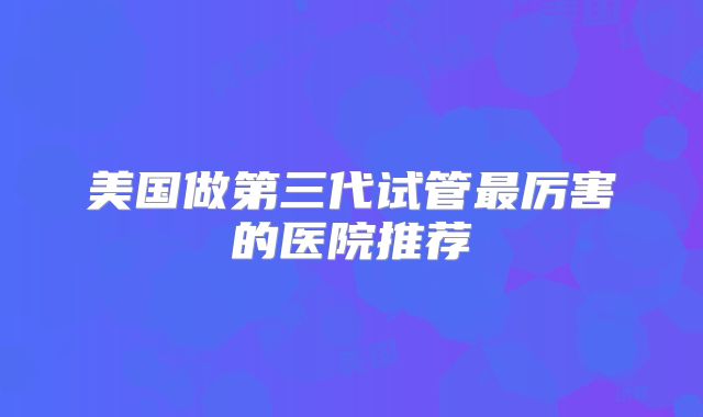 美国做第三代试管最厉害的医院推荐
