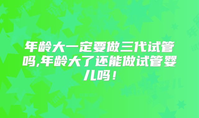 年龄大一定要做三代试管吗,年龄大了还能做试管婴儿吗！