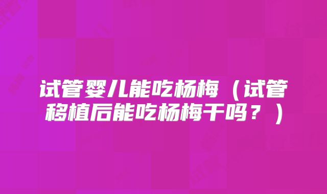 试管婴儿能吃杨梅（试管移植后能吃杨梅干吗？）