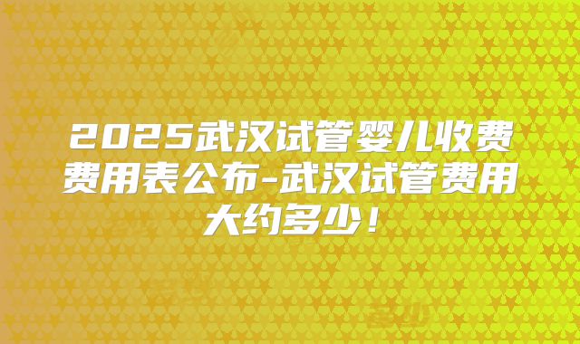 2025武汉试管婴儿收费费用表公布-武汉试管费用大约多少！
