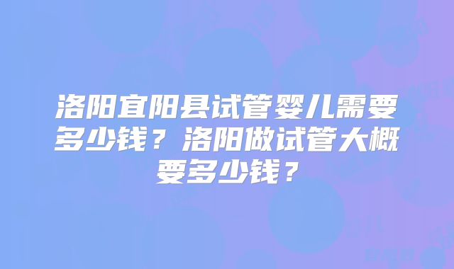 洛阳宜阳县试管婴儿需要多少钱?洛阳做试管大概要多少钱?