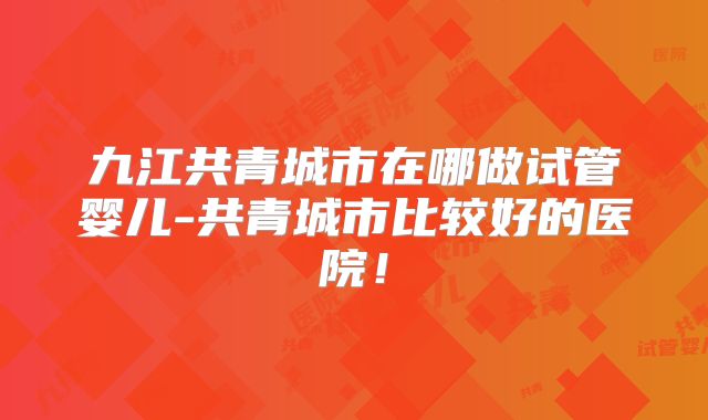 九江共青城市在哪做试管婴儿-共青城市比较好的医院!