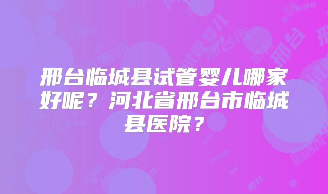 邢台临城县试管婴儿哪家好呢？河北省邢台市临城县医院？