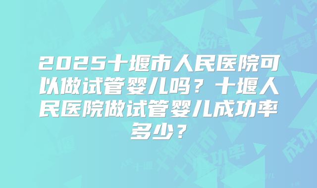 2025十堰市人民医院可以做试管婴儿吗?十堰人民医院做试管婴儿成功率多少?