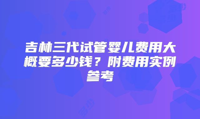 吉林三代试管婴儿费用大概要多少钱?附费用实例参考
