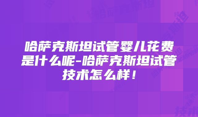 哈萨克斯坦试管婴儿花费是什么呢-哈萨克斯坦试管技术怎么样!