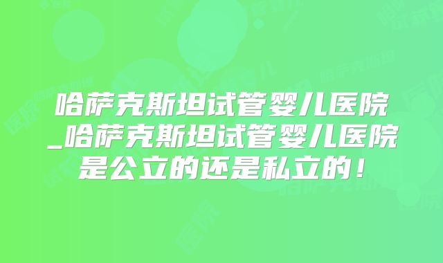 哈萨克斯坦试管婴儿医院_哈萨克斯坦试管婴儿医院是公立的还是私立的!
