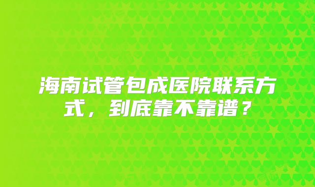 海南试管包成医院联系方式，到底靠不靠谱？